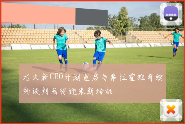 尤文新CEO计划重启与弗拉霍维奇续约谈判或将迎来新转机
