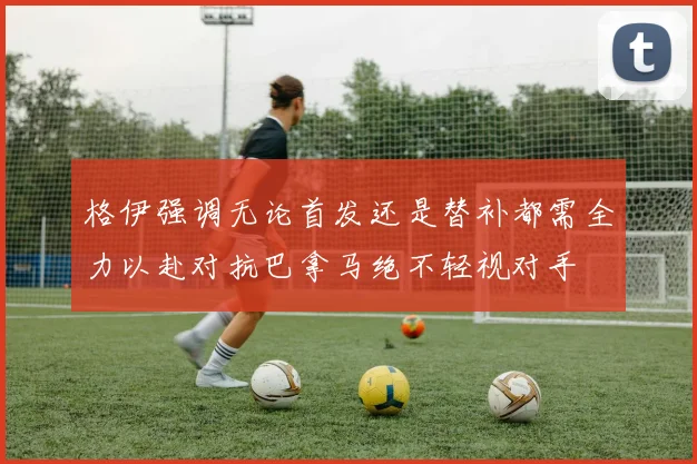 格伊强调无论首发还是替补都需全力以赴对抗巴拿马绝不轻视对手