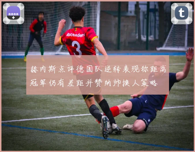 赫内斯点评德国队逆转表现称距离冠军仍有差距并赞纳帅换人策略