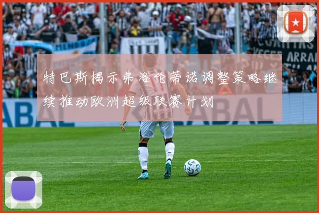 特巴斯揭示弗洛伦蒂诺调整策略继续推动欧洲超级联赛计划