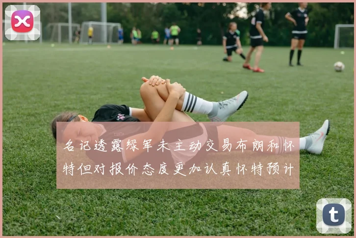 名记透露绿军未主动交易布朗和怀特但对报价态度更加认真怀特预计留队