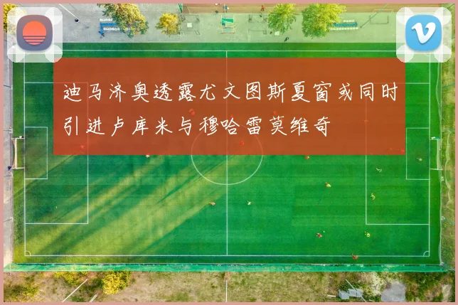 迪马济奥透露尤文图斯夏窗或同时引进卢库米与穆哈雷莫维奇