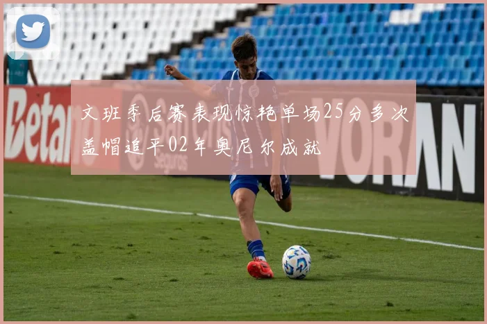 文班季后赛表现惊艳单场25分多次盖帽追平02年奥尼尔成就