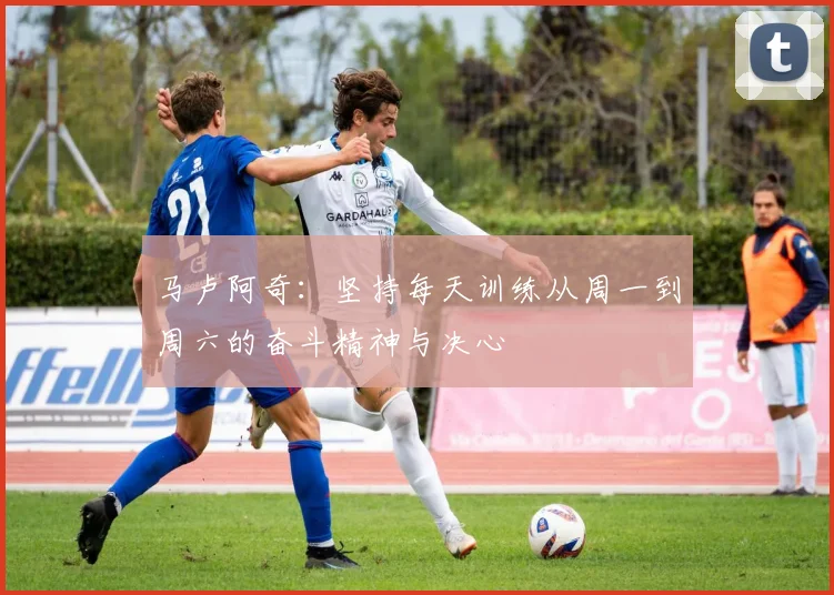 马卢阿奇：坚持每天训练从周一到周六的奋斗精神与决心