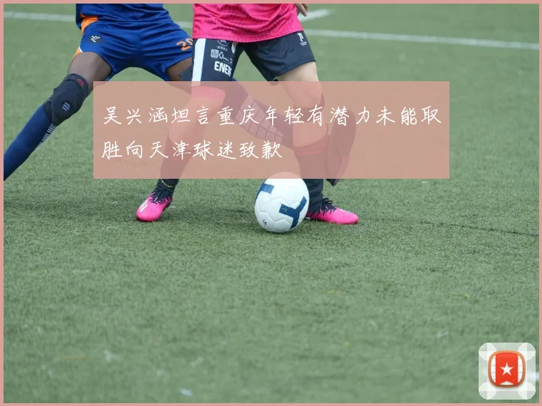 吴兴涵坦言重庆年轻有潜力未能取胜向天津球迷致歉