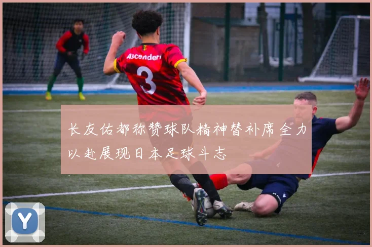 长友佑都称赞球队精神替补席全力以赴展现日本足球斗志