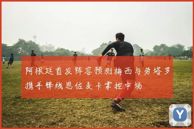 阿根廷首发阵容预测梅西与劳塔罗携手锋线恩佐麦卡掌控中场
