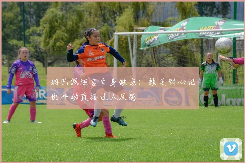 姆巴佩坦言自身缺点：缺乏耐心记仇冲动直接让人反感