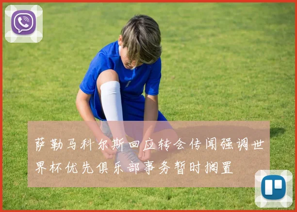 萨勒马科尔斯回应转会传闻强调世界杯优先俱乐部事务暂时搁置