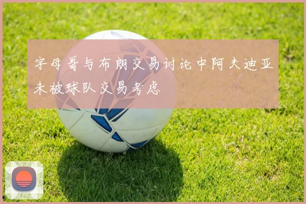 字母哥与布朗交易讨论中阿夫迪亚未被球队交易考虑
