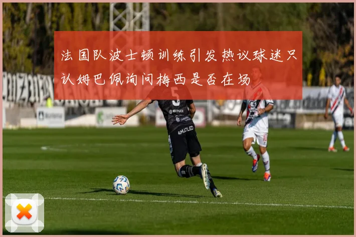 法国队波士顿训练引发热议球迷只认姆巴佩询问梅西是否在场