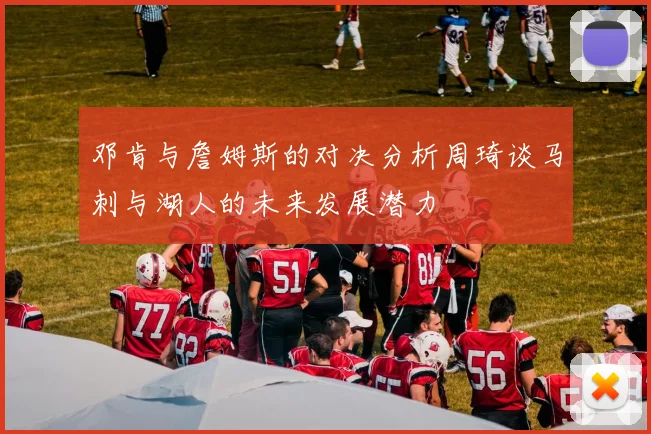 邓肯与詹姆斯的对决分析周琦谈马刺与湖人的未来发展潜力