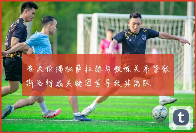 洛夫伦揭秘萨拉赫与教练关系紧张斯洛特成关键因素导致其离队