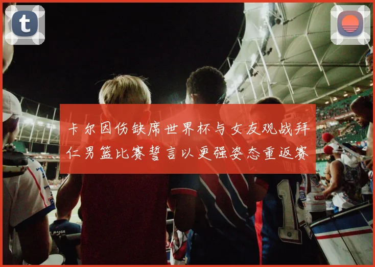 卡尔因伤缺席世界杯与女友观战拜仁男篮比赛誓言以更强姿态重返赛场