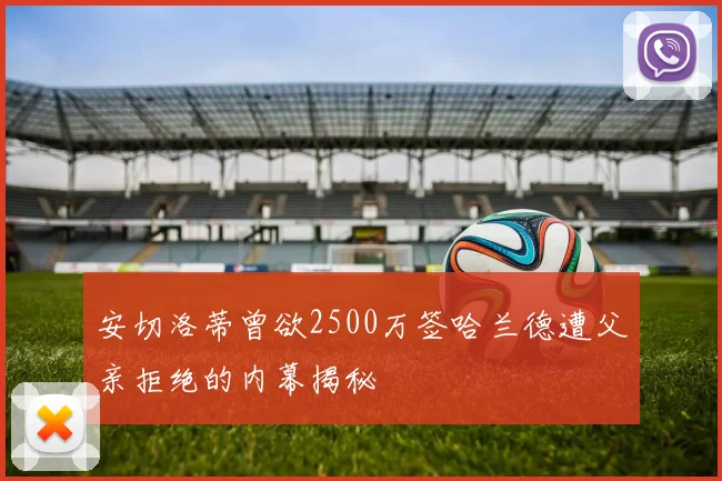安切洛蒂曾欲2500万签哈兰德遭父亲拒绝的内幕揭秘