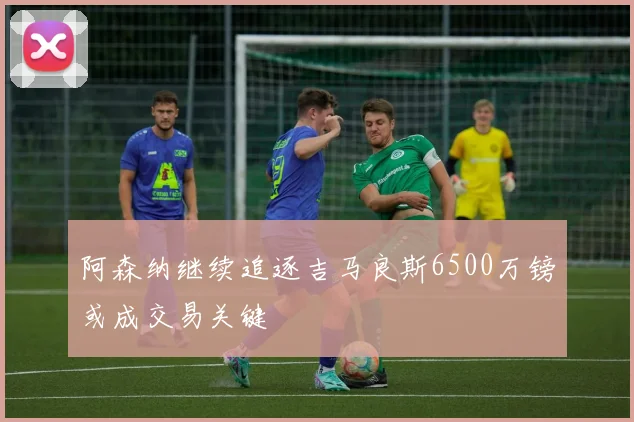 阿森纳继续追逐吉马良斯6500万镑或成交易关键
